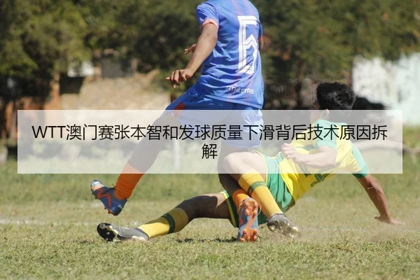 WTT澳门赛张本智和发球质量下滑背后技术原因拆解