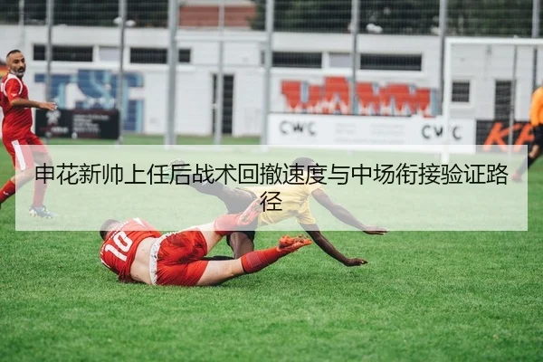 申花新帅上任后战术回撤速度与中场衔接验证路径